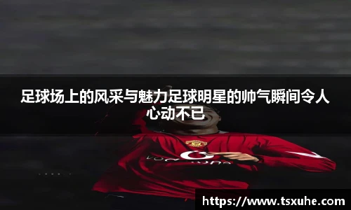 足球场上的风采与魅力足球明星的帅气瞬间令人心动不已